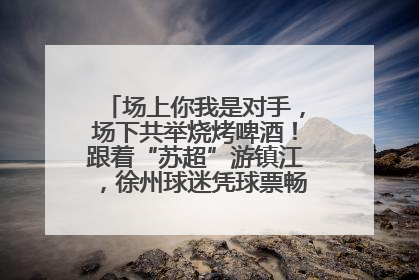 场上你我是对手，场下共举烧烤啤酒！跟着“苏超”游镇江，徐州球迷凭球票畅游名山胜景