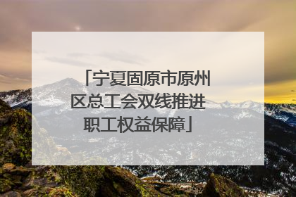 宁夏固原市原州区总工会双线推进职工权益保障