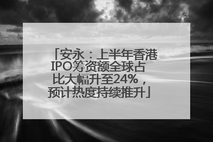 安永：上半年香港IPO筹资额全球占比大幅升至24%，预计热度持续推升
