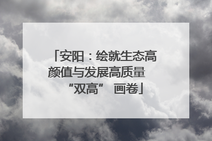 安阳：绘就生态高颜值与发展高质量 “双高” 画卷