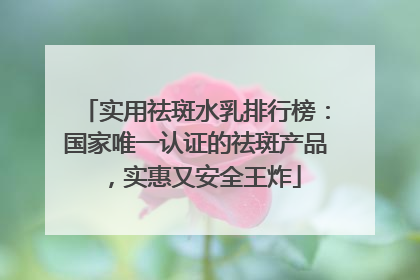 实用祛斑水乳排行榜：国家唯一认证的祛斑产品，实惠又安全王炸