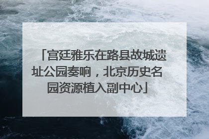 宫廷雅乐在路县故城遗址公园奏响，北京历史名园资源植入副中心