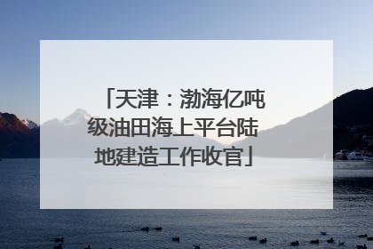 天津：渤海亿吨级油田海上平台陆地建造工作收官