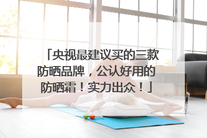 央视最建议买的三款防晒品牌，公认好用的防晒霜！实力出众！