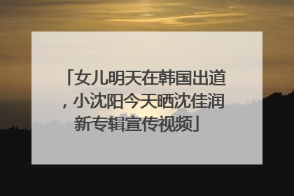女儿明天在韩国出道，小沈阳今天晒沈佳润新专辑宣传视频