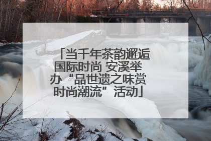 当千年茶韵邂逅国际时尚 安溪举办“品世遗之味赏时尚潮流”活动