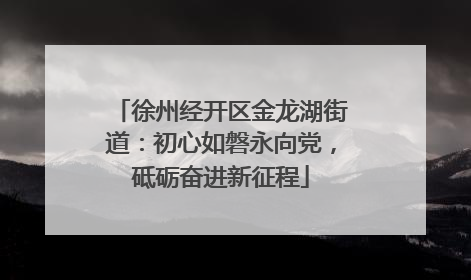 徐州经开区金龙湖街道：初心如磐永向党，砥砺奋进新征程