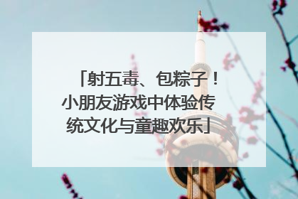 射五毒、包粽子！小朋友游戏中体验传统文化与童趣欢乐