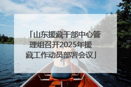 山东援藏干部中心管理组召开2025年援藏工作动员部署会议