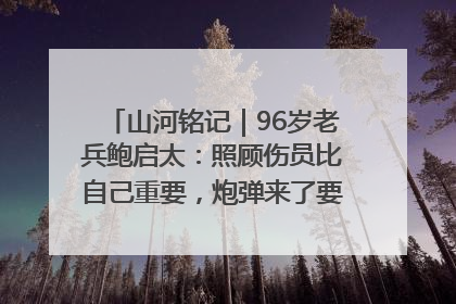 山河铭记｜96岁老兵鲍启太：照顾伤员比自己重要，炮弹来了要趴在他们身上