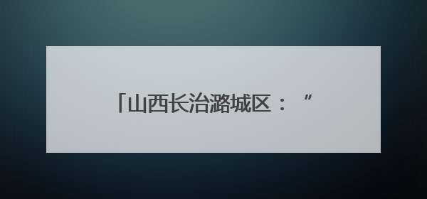 山西长治潞城区：“美好生活周”开启 非遗赋能社区治理