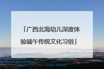 广西北海幼儿深度体验端午传统文化习俗