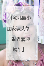 幼儿园小朋友识艾草、制香囊迎端午