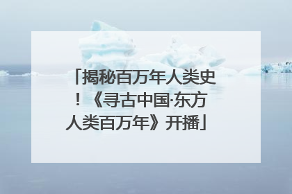 揭秘百万年人类史！《寻古中国·东方人类百万年》开播
