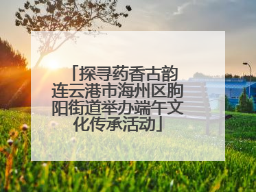 探寻药香古韵 连云港市海州区朐阳街道举办端午文化传承活动