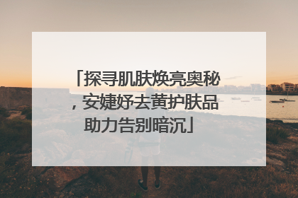 探寻肌肤焕亮奥秘，安婕妤去黄护肤品助力告别暗沉