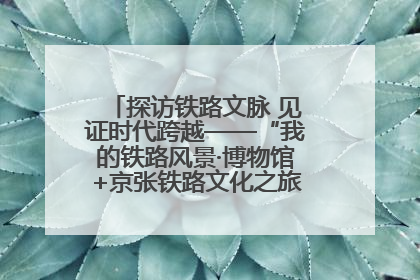 探访铁路文脉 见证时代跨越——“我的铁路风景·博物馆+京张铁路文化之旅”活动在京启动