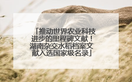 推动世界农业科技进步的里程碑文献！湖南杂交水稻档案文献入选国家级名录