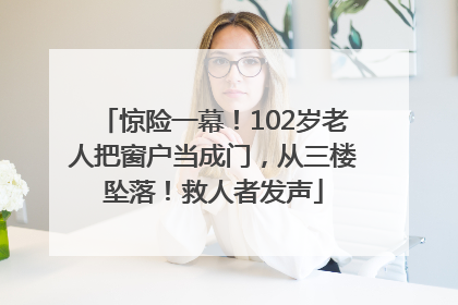 惊险一幕！102岁老人把窗户当成门，从三楼坠落！救人者发声