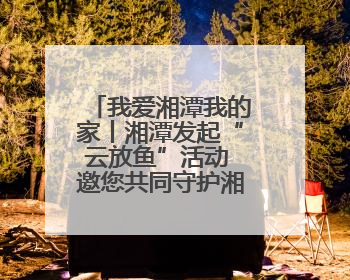 我爱湘潭我的家丨湘潭发起“云放鱼”活动 邀您共同守护湘江生态活力