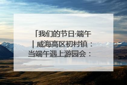 我们的节日·端午｜威海高区初村镇：当端午遇上游园会：来一场“粽”享欢乐的趣味冒险！