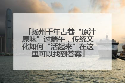 扬州千年古巷“原汁原味”过端午，传统文化如何“活起来”在这里可以找到答案