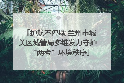 护航不停歇 兰州市城关区城管局多维发力守护“两考”环境秩序