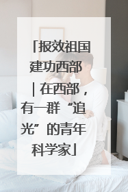 报效祖国 建功西部｜在西部，有一群“追光”的青年科学家