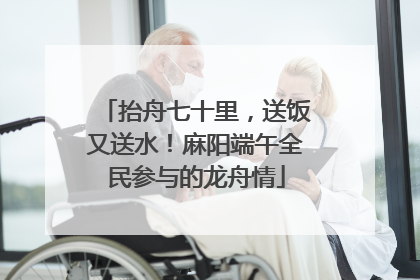 抬舟七十里，送饭又送水！麻阳端午全民参与的龙舟情