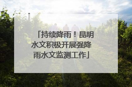 持续降雨！昆明水文积极开展强降雨水文监测工作