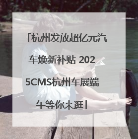 杭州发放超亿元汽车焕新补贴 2025CMS杭州车展端午等你来逛