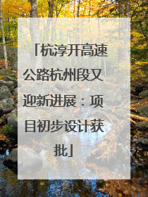 杭淳开高速公路杭州段又迎新进展：项目初步设计获批