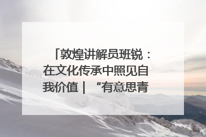 敦煌讲解员班锐：在文化传承中照见自我价值｜“有意思青年”高校公益计划