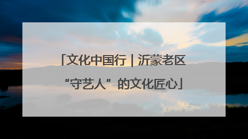 文化中国行｜沂蒙老区“守艺人”的文化匠心
