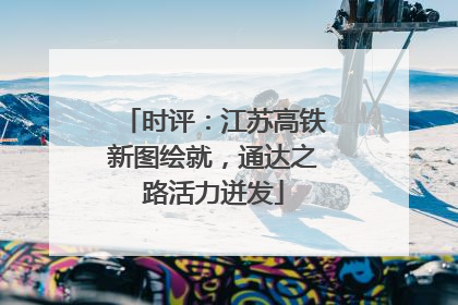 时评：江苏高铁新图绘就，通达之路活力迸发