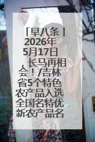 早八条丨2026年5月17日，长马再相会！/吉林省5个特色农产品入选全国名特优新农产品名录