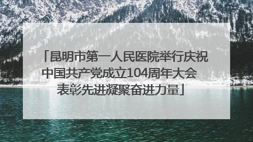 昆明市第一人民医院举行庆祝中国共产党成立104周年大会 表彰先进凝聚奋进力量