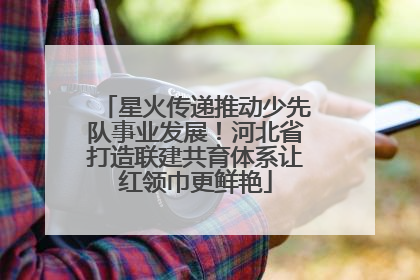星火传递推动少先队事业发展！河北省打造联建共育体系让红领巾更鲜艳