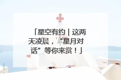 星空有约｜这两天凌晨，“星月对话”等你来赏！