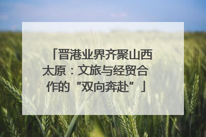 晋港业界齐聚山西太原：文旅与经贸合作的“双向奔赴”