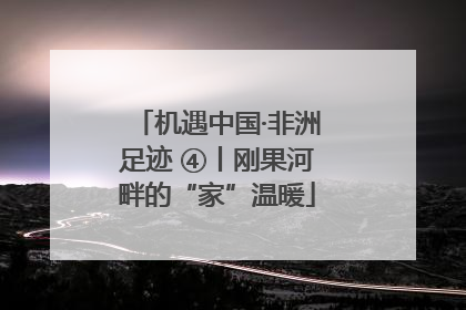 机遇中国·非洲足迹 ④丨刚果河畔的“家”温暖