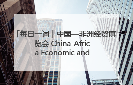每日一词｜中国—非洲经贸博览会 China-Africa Economic and Trade Expo