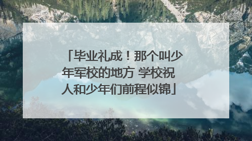 毕业礼成！那个叫少年军校的地方 学校祝人和少年们前程似锦