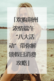 欢购荆州 浓情端午 “八大活动”带你解锁假日消费攻略