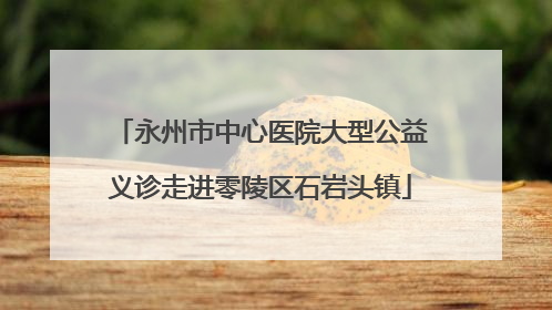 永州市中心医院大型公益义诊走进零陵区石岩头镇