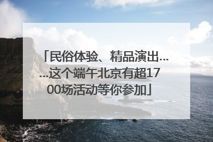 民俗体验、精品演出……这个端午北京有超1700场活动等你参加