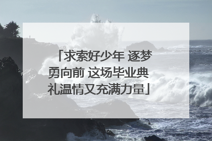 求索好少年 逐梦勇向前 这场毕业典礼温情又充满力量