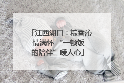 江西湖口：粽香沁 情满怀 “一顿饭的陪伴”暖人心