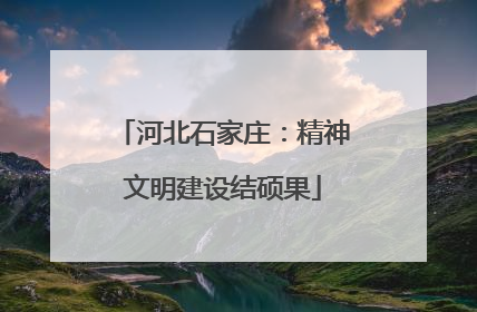 河北石家庄：精神文明建设结硕果