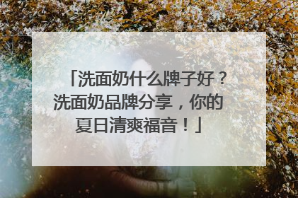 洗面奶什么牌子好？洗面奶品牌分享，你的夏日清爽福音！
